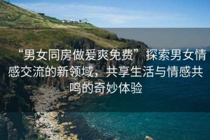 “男女同房做爰爽免費(fèi)”探索男女情感交流的新領(lǐng)域，共享生活與情感共鳴的奇妙體驗(yàn)