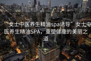 “女士中醫(yī)養(yǎng)生精油spa誘導(dǎo)”女士中醫(yī)養(yǎng)生精油SPA，重塑健康的美麗之道