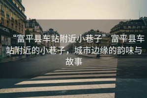 “富平縣車(chē)站附近小巷子”富平縣車(chē)站附近的小巷子，城市邊緣的韻味與故事