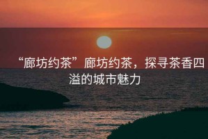 “廊坊約茶”廊坊約茶，探尋茶香四溢的城市魅力
