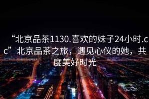 “北京品茶1130.喜歡的妹子24小時.cc”北京品茶之旅，遇見心儀的她，共度美好時光