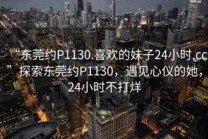 “東莞約P1130.喜歡的妹子24小時.cc”探索東莞約P1130，遇見心儀的她，24小時不打烊