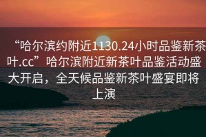 “哈爾濱約附近1130.24小時品鑒新茶葉.cc”哈爾濱附近新茶葉品鑒活動盛大開啟，全天候品鑒新茶葉盛宴即將上演