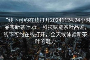 “線下可約在線打開(kāi)20241124.24小時(shí)品鑒新茶葉.cc”科技賦能茶葉品鑒，線下可約在線打開(kāi)，全天候體驗(yàn)新茶葉的魅力