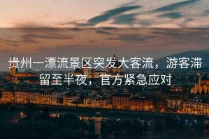 貴州一漂流景區(qū)突發(fā)大客流，游客滯留至半夜，官方緊急應(yīng)對