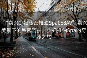 “嘉興少婦私密推油Spa888AV”嘉興美景下的私密呵護(hù)，少婦推油Spa的奇妙之旅