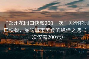 “鄭州花園口快餐200一次”鄭州花園口快餐，品味城市美食的絕佳之選（一次僅需200元）