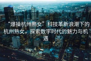 “爆操杭州熟女”科技革新浪潮下的杭州熟女，探索數(shù)字時代的魅力與機遇