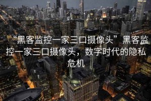 “黑客監(jiān)控一家三口攝像頭”黑客監(jiān)控一家三口攝像頭，數(shù)字時(shí)代的隱私危機(jī)