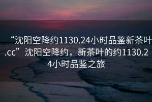 “沈陽空降約1130.24小時品鑒新茶葉.cc”沈陽空降約，新茶葉的約1130.24小時品鑒之旅
