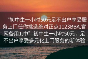 “初中生一小時(shí)50元足不出戶享受服務(wù)上門任你挑選絕對正點(diǎn)1123BBA.官網(wǎng)備用1.中”初中生一小時(shí)50元，足不出戶享受多元化上門服務(wù)的新體驗(yàn)