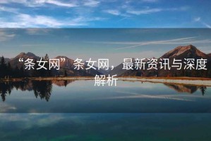 “條女網(wǎng)”條女網(wǎng)，最新資訊與深度解析