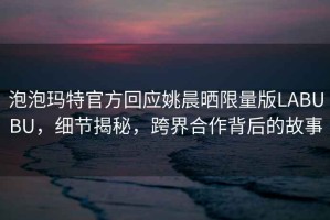 泡泡瑪特官方回應(yīng)姚晨曬限量版LABUBU，細(xì)節(jié)揭秘，跨界合作背后的故事