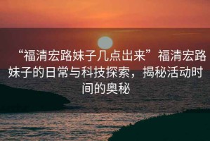 “福清宏路妹子幾點岀來”福清宏路妹子的日常與科技探索，揭秘活動時間的奧秘