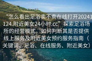 “怎么看出足浴賣不賣在線打開20241124.附近美女24小時.cc”探索足浴場所的經(jīng)營模式，如何判斷其是否提供線上服務(wù)及附近美女預(yù)約服務(wù)指南（關(guān)鍵詞，足浴、在線服務(wù)、附近美女）