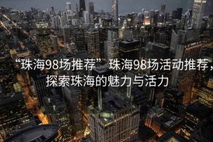 “珠海98場(chǎng)推薦”珠海98場(chǎng)活動(dòng)推薦，探索珠海的魅力與活力