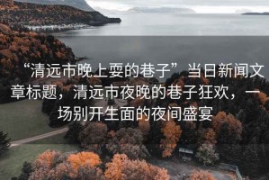 “清遠市晚上耍的巷子”當日新聞文章標題，清遠市夜晚的巷子狂歡，一場別開生面的夜間盛宴
