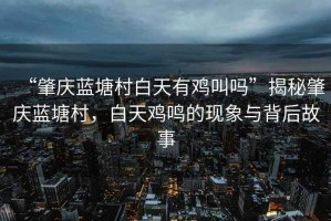 “肇慶藍(lán)塘村白天有雞叫嗎”揭秘肇慶藍(lán)塘村，白天雞鳴的現(xiàn)象與背后故事