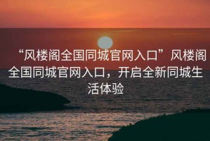 “風(fēng)樓閣全國(guó)同城官網(wǎng)入口”風(fēng)樓閣全國(guó)同城官網(wǎng)入口，開啟全新同城生活體驗(yàn)