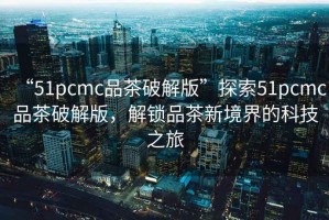 “51pcmc品茶破解版”探索51pcmc品茶破解版，解鎖品茶新境界的科技之旅