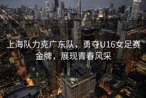 上海隊力克廣東隊，勇奪U16女足賽金牌，展現(xiàn)青春風(fēng)采