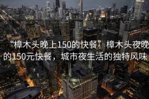 “樟木頭晚上150的快餐”樟木頭夜晚的150元快餐，城市夜生活的獨特風(fēng)味