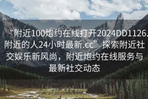 “附近100炮約在線打開2024DD1126.附近的人24小時(shí)最新.cc”探索附近社交娛樂新風(fēng)尚，附近炮約在線服務(wù)與最新社交動(dòng)態(tài)