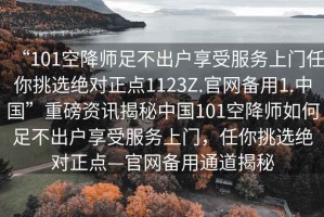 “101空降師足不出戶享受服務(wù)上門任你挑選絕對正點(diǎn)1123Z.官網(wǎng)備用1.中國”重磅資訊揭秘中國101空降師如何足不出戶享受服務(wù)上門，任你挑選絕對正點(diǎn)—官網(wǎng)備用通道揭秘