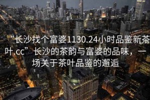 “長沙找個(gè)富婆1130.24小時(shí)品鑒新茶葉.cc”長沙的茶韻與富婆的品味，一場關(guān)于茶葉品鑒的邂逅