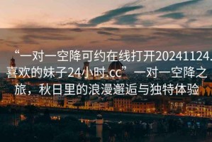 “一對(duì)一空降可約在線打開(kāi)20241124.喜歡的妹子24小時(shí).cc”一對(duì)一空降之旅，秋日里的浪漫邂逅與獨(dú)特體驗(yàn)