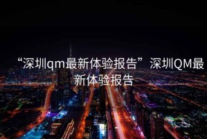 “深圳qm最新體驗報告”深圳QM最新體驗報告