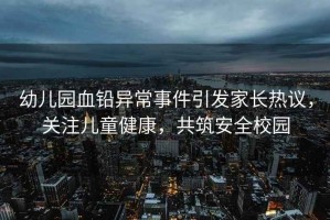 幼兒園血鉛異常事件引發(fā)家長(zhǎng)熱議，關(guān)注兒童健康，共筑安全校園