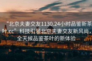 “北京夫妻交友1130.24小時(shí)品鑒新茶葉.cc”科技引領(lǐng)北京夫妻交友新風(fēng)尚，全天候品鑒茶葉的新體驗(yàn)