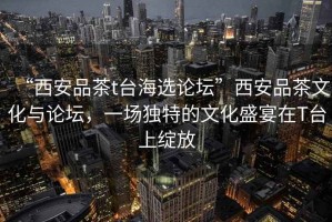“西安品茶t臺(tái)海選論壇”西安品茶文化與論壇，一場(chǎng)獨(dú)特的文化盛宴在T臺(tái)上綻放