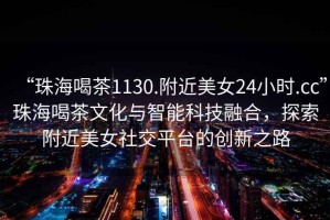 “珠海喝茶1130.附近美女24小時.cc”珠海喝茶文化與智能科技融合，探索附近美女社交平臺的創(chuàng)新之路