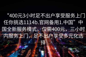 “400元3小時足不出戶享受服務(wù)上門任你挑選1114b.官網(wǎng)備用1.中國”中國全新服務(wù)模式，僅需400元，三小時內(nèi)服務(wù)上門，足不出戶享受多元化選擇