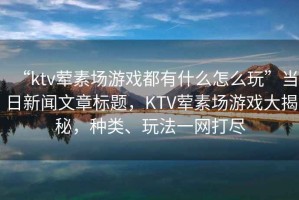 “ktv葷素場游戲都有什么怎么玩”當日新聞文章標題，KTV葷素場游戲大揭秘，種類、玩法一網(wǎng)打盡