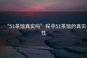 “51茶館真實(shí)嗎”探尋51茶館的真實(shí)性