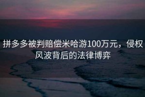 拼多多被判賠償米哈游100萬元，侵權(quán)風(fēng)波背后的法律博弈