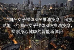 “國產(chǎn)女子裸體SPA推油按摩”科技賦能下的國產(chǎn)女子裸體SPA推油按摩，探索身心健康的智能新體驗