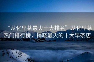 “從化早茶最火十大排名”從化早茶熱門排行榜，揭曉最火的十大早茶店