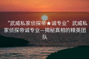 “武威私家偵探帝★誠專業(yè)”武威私家偵探帝誠專業(yè)—揭秘真相的精英團隊