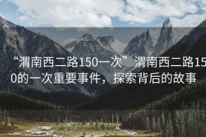 “渭南西二路150一次”渭南西二路150的一次重要事件，探索背后的故事