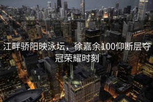 江畔驕陽(yáng)映泳壇，徐嘉余100仰斷層奪冠榮耀時(shí)刻