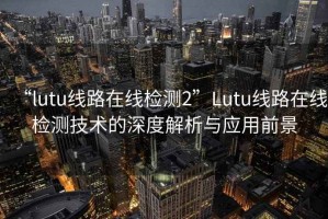 “l(fā)utu線路在線檢測(cè)2”Lutu線路在線檢測(cè)技術(shù)的深度解析與應(yīng)用前景