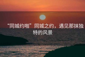 “同城約啪”同城之約，遇見那抹獨特的風景