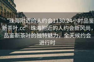 “珠海附近的人約會1130.24小時品鑒新茶葉.cc”珠海附近的人約會新風(fēng)尚，品鑒新茶葉的獨特魅力，全天候約會進行時