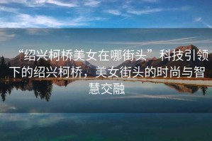 “紹興柯橋美女在哪街頭”科技引領(lǐng)下的紹興柯橋，美女街頭的時(shí)尚與智慧交融