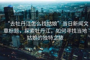 “去牡丹江怎么找姑娘”當(dāng)日新聞文章標(biāo)題，探索牡丹江，如何尋找當(dāng)?shù)毓媚锏莫?dú)特之旅