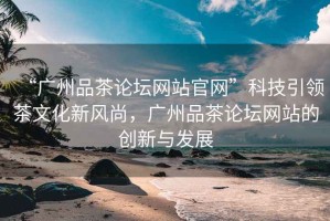 “廣州品茶論壇網(wǎng)站官網(wǎng)”科技引領(lǐng)茶文化新風(fēng)尚，廣州品茶論壇網(wǎng)站的創(chuàng)新與發(fā)展